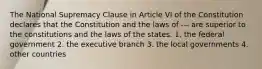 The National Supremacy Clause in Article VI of the Constitution declares that the Constitution and the laws of --- are superior to the constitutions and the laws of the states. 1. the federal government 2. the executive branch 3. the local governments 4. other countries