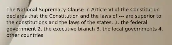 The National Supremacy Clause in Article VI of the Constitution declares that the Constitution and the laws of --- are superior to the constitutions and the laws of the states. 1. the federal government 2. the executive branch 3. the local governments 4. other countries