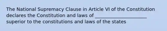 The National Supremacy Clause in Article VI of the Constitution declares the Constitution and laws of ______________________ superior to the constitutions and laws of the states