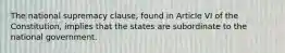 The national supremacy clause, found in Article VI of the Constitution, implies that the states are subordinate to the national government.