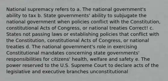 National supremacy refers to a. The national government's ability to tax b. <a href='https://www.questionai.com/knowledge/kktWZGE8l3-state-governments' class='anchor-knowledge'>state governments</a>' ability to subjugate the national government when policies conflict with the Constitution, constitutional Acts of Congress, or national treaties Correct! c. States not passing laws or establishing policies that conflict with the Constitution, constitutional Acts of Congress, or national treaties d. The national government's role in exercising Constitutional mandates concerning state governments' responsibilities for citizens' health, welfare and safety e. The power reserved to the U.S. Supreme Court to declare acts of the legislative and executive branches unconstitutional