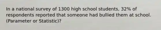 In a national survey of 1300 high school students, 32% of respondents reported that someone had bullied them at school. (Parameter or Statistic)?