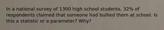 In a national survey of 1300 high school students, 32% of respondents claimed that someone had bullied them at school. Is this a statistic or a parameter? Why?