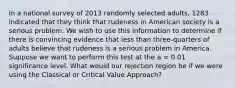 In a national survey of 2013 randomly selected adults, 1283 indicated that they think that rudeness in American society is a serious problem. We wish to use this information to determine if there is convincing evidence that less than three-quarters of adults believe that rudeness is a serious problem in America. Suppose we want to perform this test at the a = 0.01 significance level. What would our rejection region be if we were using the Classical or Critical Value Approach?