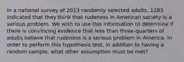 In a national survey of 2013 randomly selected adults, 1283 indicated that they think that rudeness in American society is a serious problem. We wish to use this information to determine if there is convincing evidence that less than three-quarters of adults believe that rudeness is a serious problem in America. In order to perform this hypothesis test, in addition to having a random sample, what other assumption must be met?