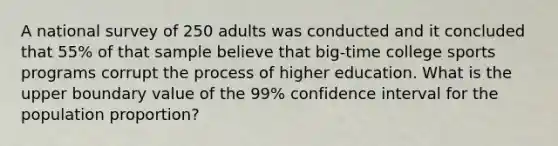 A national survey of 250 adults was conducted and it concluded that 55% of that sample believe that big-time college sports programs corrupt the process of higher education. What is the upper boundary value of the 99% confidence interval for the population proportion?