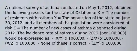 A national survey of asthma conducted on May 1, 2012, obtained the following results for the state of Oklahoma: X = The number of residents with asthma Y = The population of the state on June 30, 2012, and all members of the population were considered at risk Z = The number of new cases of asthma diagnosed during 2012. The incidence rate of asthma during 2012 (per 100,000) would be expressed as: - (X/Y) x 100,000. - (Z/X) x 100,000. - (X/Z) x 100,000. - None of these is correct. - (Z/Y) x 100,000.