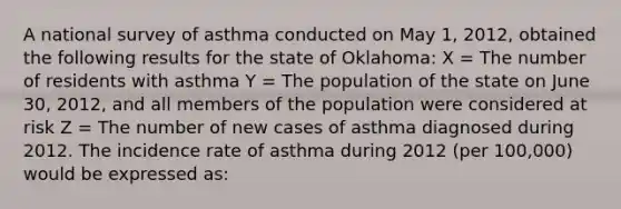 A national survey of asthma conducted on May 1, 2012, obtained the following results for the state of Oklahoma: X = The number of residents with asthma Y = The population of the state on June 30, 2012, and all members of the population were considered at risk Z = The number of new cases of asthma diagnosed during 2012. The incidence rate of asthma during 2012 (per 100,000) would be expressed as: