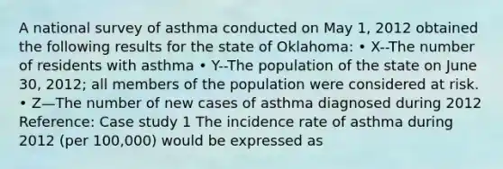 A national survey of asthma conducted on May 1, 2012 obtained the following results for the state of Oklahoma: • X--The number of residents with asthma • Y--The population of the state on June 30, 2012; all members of the population were considered at risk. • Z—The number of new cases of asthma diagnosed during 2012 Reference: Case study 1 The incidence rate of asthma during 2012 (per 100,000) would be expressed as