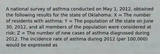 A national survey of asthma conducted on May 1, 2012, obtained the following results for the state of Oklahoma: X = The number of residents with asthma; Y = The population of the state on June 30, 2012, and all members of the population were considered at risk; Z = The number of new cases of asthma diagnosed during 2012. The incidence rate of asthma during 2012 (per 100,000) would be expressed as