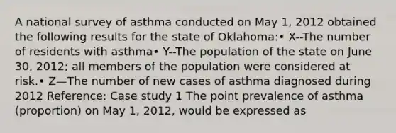 A national survey of asthma conducted on May 1, 2012 obtained the following results for the state of Oklahoma:• X--The number of residents with asthma• Y--The population of the state on June 30, 2012; all members of the population were considered at risk.• Z—The number of new cases of asthma diagnosed during 2012 Reference: Case study 1 The point prevalence of asthma (proportion) on May 1, 2012, would be expressed as