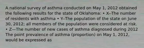 A national survey of asthma conducted on May 1, 2012 obtained the following results for the state of Oklahoma: • X--The number of residents with asthma • Y--The population of the state on June 30, 2012; all members of the population were considered at risk. • Z—The number of new cases of asthma diagnosed during 2012 The point prevalence of asthma (proportion) on May 1, 2012, would be expressed as