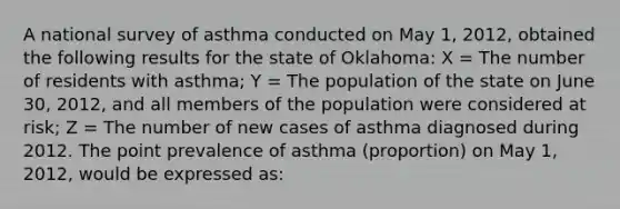 A national survey of asthma conducted on May 1, 2012, obtained the following results for the state of Oklahoma: X = The number of residents with asthma; Y = The population of the state on June 30, 2012, and all members of the population were considered at risk; Z = The number of new cases of asthma diagnosed during 2012. The point prevalence of asthma (proportion) on May 1, 2012, would be expressed as: