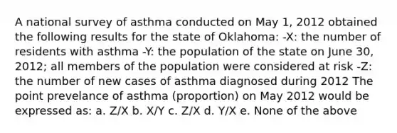 A national survey of asthma conducted on May 1, 2012 obtained the following results for the state of Oklahoma: -X: the number of residents with asthma -Y: the population of the state on June 30, 2012; all members of the population were considered at risk -Z: the number of new cases of asthma diagnosed during 2012 The point prevelance of asthma (proportion) on May 2012 would be expressed as: a. Z/X b. X/Y c. Z/X d. Y/X e. None of the above