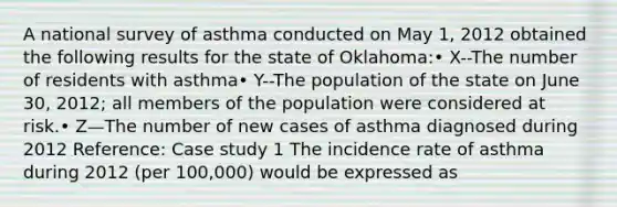 A national survey of asthma conducted on May 1, 2012 obtained the following results for the state of Oklahoma:• X--The number of residents with asthma• Y--The population of the state on June 30, 2012; all members of the population were considered at risk.• Z—The number of new cases of asthma diagnosed during 2012 Reference: Case study 1 The incidence rate of asthma during 2012 (per 100,000) would be expressed as