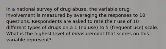 In a national survey of drug abuse, the variable drug involvement is measured by averaging the responses to 10 questions. Respondents are asked to rate their use of 10 different types of drugs on a 1 (no use) to 5 (frequent use) scale. What is the highest level of measurement that scores on this variable represent?