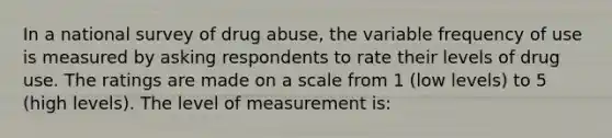 In a national survey of drug abuse, the variable frequency of use is measured by asking respondents to rate their levels of drug use. The ratings are made on a scale from 1 (low levels) to 5 (high levels). The level of measurement is: