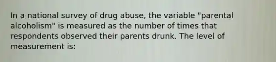 In a national survey of drug abuse, the variable "parental alcoholism" is measured as the number of times that respondents observed their parents drunk. The level of measurement is: