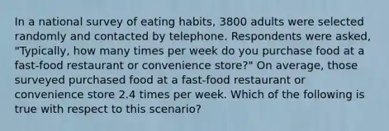 In a national survey of eating habits, 3800 adults were selected randomly and contacted by telephone. Respondents were asked, "Typically, how many times per week do you purchase food at a fast-food restaurant or convenience store?" On average, those surveyed purchased food at a fast-food restaurant or convenience store 2.4 times per week. Which of the following is true with respect to this scenario?