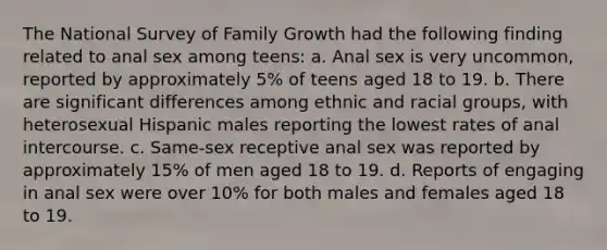 The National Survey of Family Growth had the following finding related to anal sex among teens: a. Anal sex is very uncommon, reported by approximately 5% of teens aged 18 to 19. b. There are significant differences among ethnic and racial groups, with heterosexual Hispanic males reporting the lowest rates of anal intercourse. c. Same-sex receptive anal sex was reported by approximately 15% of men aged 18 to 19. d. Reports of engaging in anal sex were over 10% for both males and females aged 18 to 19.