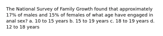 The National Survey of Family Growth found that approximately 17% of males and 15% of females of what age have engaged in anal sex? a. 10 to 15 years b. 15 to 19 years c. 18 to 19 years d. 12 to 18 years