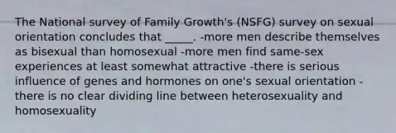 The National survey of Family Growth's (NSFG) survey on sexual orientation concludes that _____. -more men describe themselves as bisexual than homosexual -more men find same-sex experiences at least somewhat attractive -there is serious influence of genes and hormones on one's sexual orientation -there is no clear dividing line between heterosexuality and homosexuality