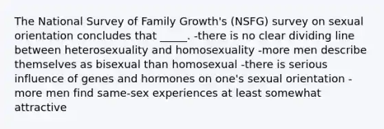 The National Survey of Family Growth's (NSFG) survey on sexual orientation concludes that _____. -there is no clear dividing line between heterosexuality and homosexuality -more men describe themselves as bisexual than homosexual -there is serious influence of genes and hormones on one's sexual orientation -more men find same-sex experiences at least somewhat attractive