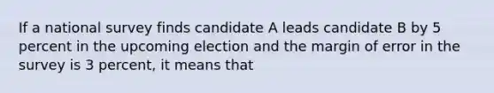 If a national survey finds candidate A leads candidate B by 5 percent in the upcoming election and the margin of error in the survey is 3 percent, it means that