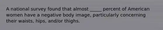 A national survey found that almost _____ percent of American women have a negative body image, particularly concerning their waists, hips, and/or thighs.