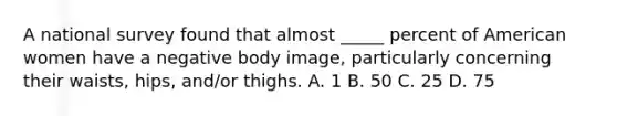 A national survey found that almost _____ percent of American women have a negative body image, particularly concerning their waists, hips, and/or thighs. A. 1 B. 50 C. 25 D. 75