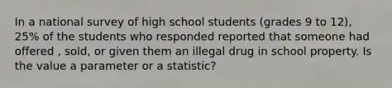 In a national survey of high school students (grades 9 to 12), 25% of the students who responded reported that someone had offered , sold, or given them an illegal drug in school property. Is the value a parameter or a statistic?