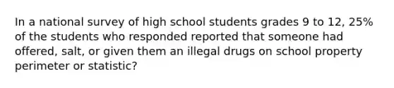 In a national survey of high school students grades 9 to 12, 25% of the students who responded reported that someone had offered, salt, or given them an illegal drugs on school property perimeter or statistic?