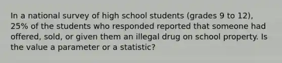 In a national survey of high school students (grades 9 to 12), 25% of the students who responded reported that someone had offered, sold, or given them an illegal drug on school property. Is the value a parameter or a statistic?