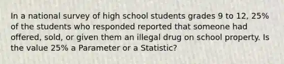 In a national survey of high school students grades 9 to 12, 25% of the students who responded reported that someone had offered, sold, or given them an illegal drug on school property. Is the value 25% a Parameter or a Statistic?