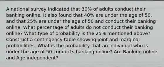 A national survey indicated that 30% of adults conduct their banking online. It also found that 40% are under the age of 50, and that 25% are under the age of 50 and conduct their banking online. What percentage of adults do not conduct their banking online? What type of probability is the 25% mentioned above? Construct a contingency table showing joint and marginal probabilities. What is the probability that an individual who is under the age of 50 conducts banking online? Are Banking online and Age independent?