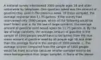 A national survey interviewed 3800 people ages 18 and older nationwide by telephone. One question asked was the amount of gasoline they used in the previous week. Of those sampled, the average response was 11.75 gallons. If the survey had interviewed only 1000 people, which of the following would be true? Select one: a. By the law of large numbers, the average amount of gasoline used would again be 11.75 gallons. b. By the law of large numbers, the average amount of gasoline in the sample of 1000 people would have to be farther from the true mean amount of gasoline used by all people age 18 and older than the average found in the sample of 3800 people. c. The average income computed from the sample of 1000 people would be more accurate because smaller samples tend to be more homogeneous than larger samples. d. None of the above