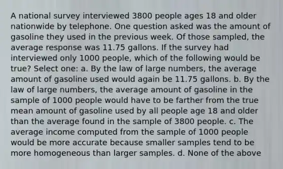 A national survey interviewed 3800 people ages 18 and older nationwide by telephone. One question asked was the amount of gasoline they used in the previous week. Of those sampled, the average response was 11.75 gallons. If the survey had interviewed only 1000 people, which of the following would be true? Select one: a. By the law of large numbers, the average amount of gasoline used would again be 11.75 gallons. b. By the law of large numbers, the average amount of gasoline in the sample of 1000 people would have to be farther from the true mean amount of gasoline used by all people age 18 and older than the average found in the sample of 3800 people. c. The average income computed from the sample of 1000 people would be more accurate because smaller samples tend to be more homogeneous than larger samples. d. None of the above