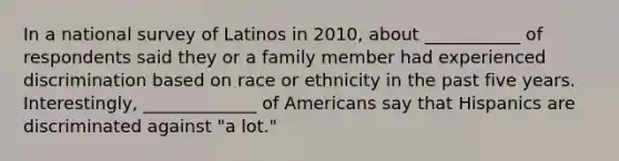 In a national survey of Latinos in 2010, about ___________ of respondents said they or a family member had experienced discrimination based on race or ethnicity in the past five years. Interestingly, _____________ of Americans say that Hispanics are discriminated against "a lot."