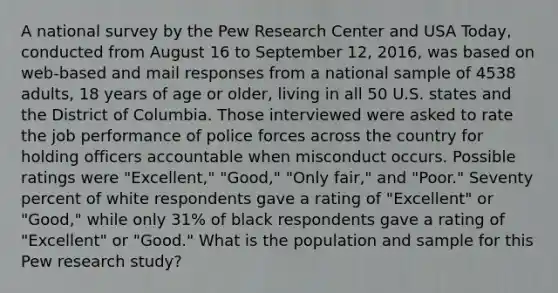 A national survey by the Pew Research Center and USA Today, conducted from August 16 to September 12, 2016, was based on web-based and mail responses from a national sample of 4538 adults, 18 years of age or older, living in all 50 U.S. states and the District of Columbia. Those interviewed were asked to rate the job performance of police forces across the country for holding officers accountable when misconduct occurs. Possible ratings were "Excellent," "Good," "Only fair," and "Poor." Seventy percent of white respondents gave a rating of "Excellent" or "Good," while only 31% of black respondents gave a rating of "Excellent" or "Good." What is the population and sample for this Pew research study?