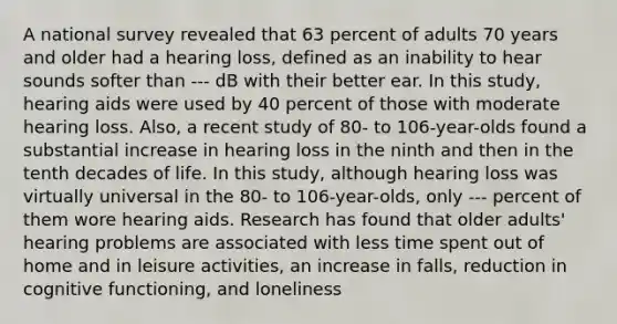 A national survey revealed that 63 percent of adults 70 years and older had a hearing loss, defined as an inability to hear sounds softer than --- dB with their better ear. In this study, hearing aids were used by 40 percent of those with moderate hearing loss. Also, a recent study of 80- to 106-year-olds found a substantial increase in hearing loss in the ninth and then in the tenth decades of life. In this study, although hearing loss was virtually universal in the 80- to 106-year-olds, only --- percent of them wore hearing aids. Research has found that older adults' hearing problems are associated with less time spent out of home and in leisure activities, an increase in falls, reduction in cognitive functioning, and loneliness