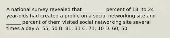 A national survey revealed that _________ percent of 18- to 24-year-olds had created a profile on a social networking site and ______ percent of them visited social networking site several times a day A. 55; 50 B. 81; 31 C. 71; 10 D. 60; 50