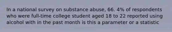 In a national survey on substance abuse, 66. 4% of respondents who were full-time college student aged 18 to 22 reported using alcohol with in the past month is this a parameter or a statistic