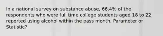 In a national survey on substance abuse, 66.4% of the respondents who were full time college students aged 18 to 22 reported using alcohol within the pass month. Parameter or Statistic?