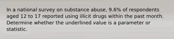 In a national survey on substance abuse, 9.6% of respondents aged 12 to 17 reported using illicit drugs within the past month. Determine whether the underlined value is a parameter or statistic.