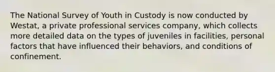 The National Survey of Youth in Custody is now conducted by Westat, a private professional services company, which collects more detailed data on the types of juveniles in facilities, personal factors that have influenced their behaviors, and conditions of confinement.