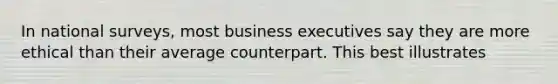 In national surveys, most business executives say they are more ethical than their average counterpart. This best illustrates