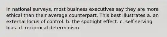 In national surveys, most business executives say they are more ethical than their average counterpart. This best illustrates a. an external locus of control. b. the spotlight effect. c. self-serving bias. d. reciprocal determinism.