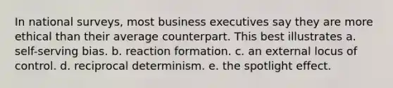 In national surveys, most business executives say they are more ethical than their average counterpart. This best illustrates a. self-serving bias. b. reaction formation. c. an external locus of control. d. reciprocal determinism. e. the spotlight effect.