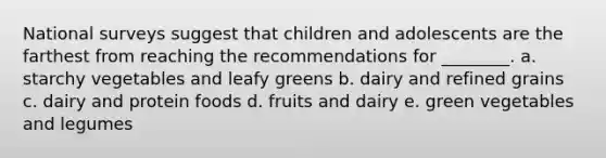 National surveys suggest that children and adolescents are the farthest from reaching the recommendations for ________. a. starchy vegetables and leafy greens b. dairy and refined grains c. dairy and protein foods d. fruits and dairy e. green vegetables and legumes