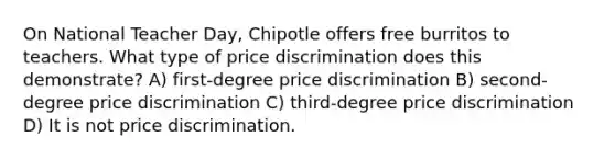 On National Teacher Day, Chipotle offers free burritos to teachers. What type of price discrimination does this demonstrate? A) first-degree price discrimination B) second-degree price discrimination C) third-degree price discrimination D) It is not price discrimination.